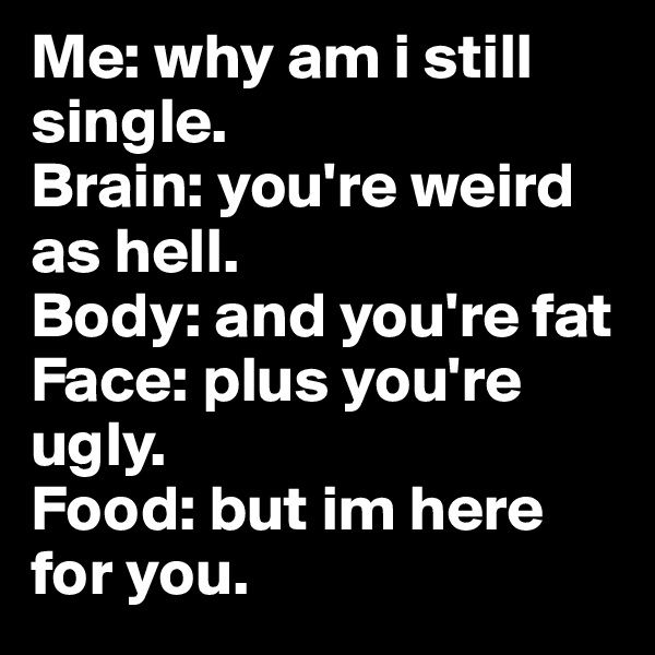 Me: why am i still single.
Brain: you're weird as hell.
Body: and you're fat 
Face: plus you're ugly.
Food: but im here for you.