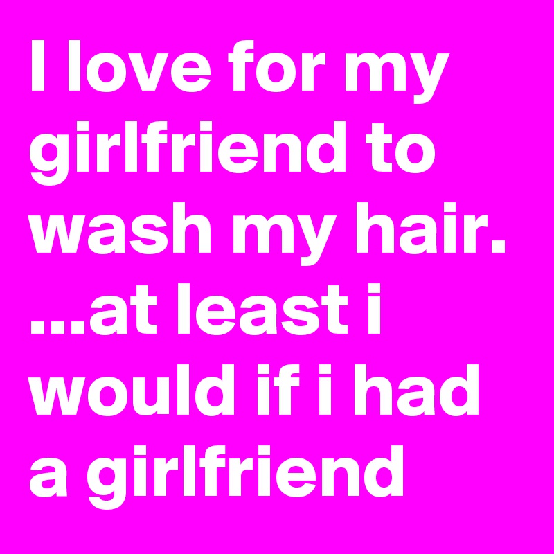I love for my girlfriend to wash my hair.
...at least i would if i had a girlfriend