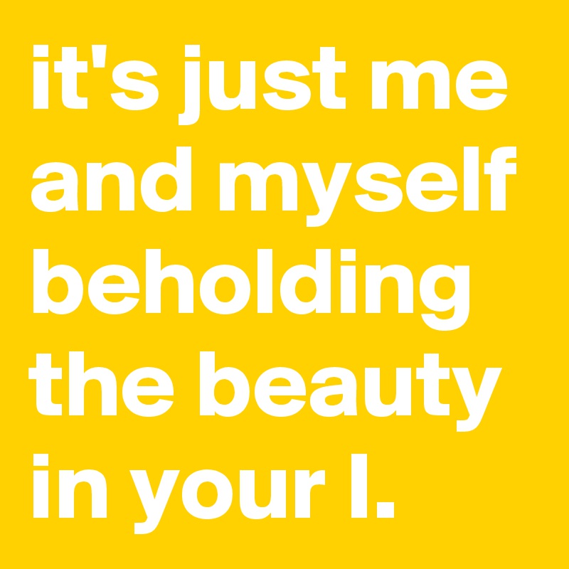 it's just me and myself beholding the beauty in your I.