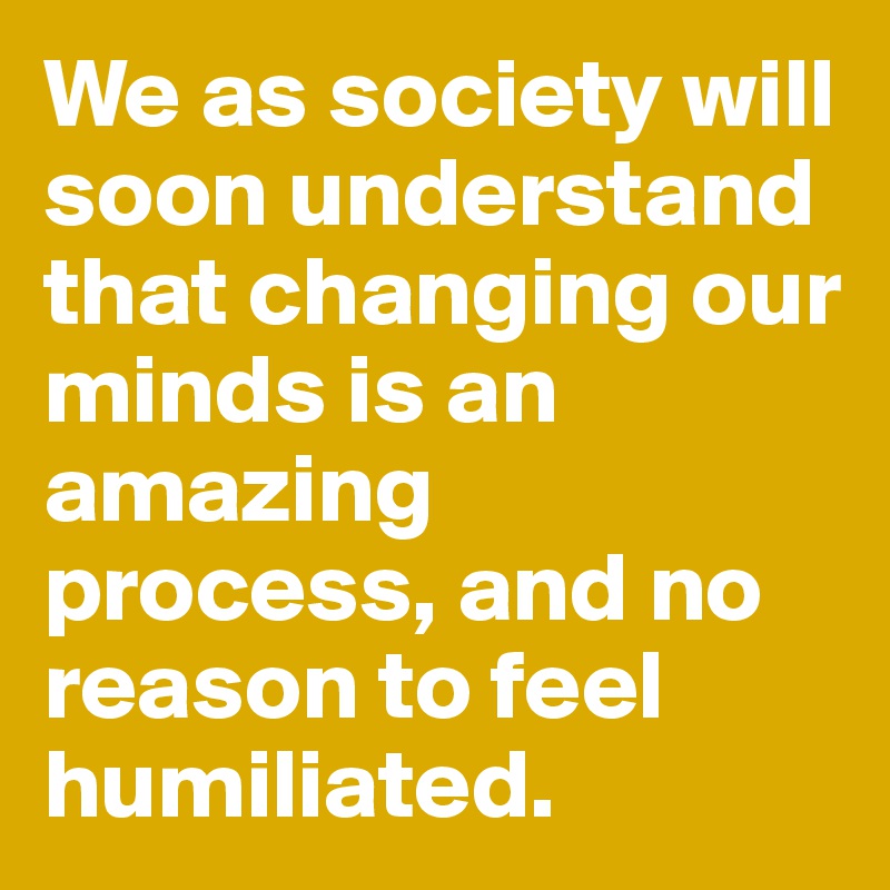 We as society will soon understand that changing our minds is an amazing process, and no reason to feel humiliated.