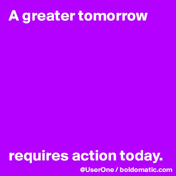 A greater tomorrow 








requires action today.