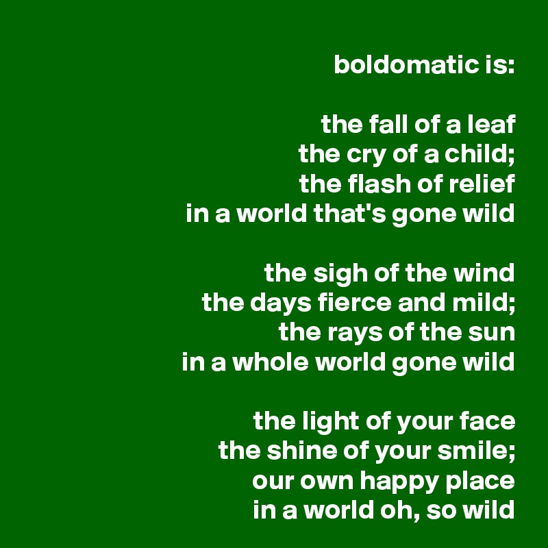 boldomatic is:

the fall of a leaf
the cry of a child;
the flash of relief
in a world that's gone wild

the sigh of the wind
the days fierce and mild;
the rays of the sun
in a whole world gone wild

the light of your face
the shine of your smile;
our own happy place
in a world oh, so wild