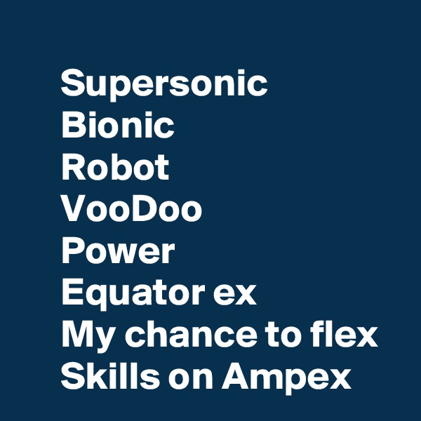 
     Supersonic 
     Bionic
     Robot
     VooDoo
     Power
     Equator ex
     My chance to flex
     Skills on Ampex