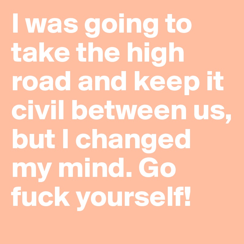 I was going to take the high road and keep it civil between us, but I changed my mind. Go fuck yourself!