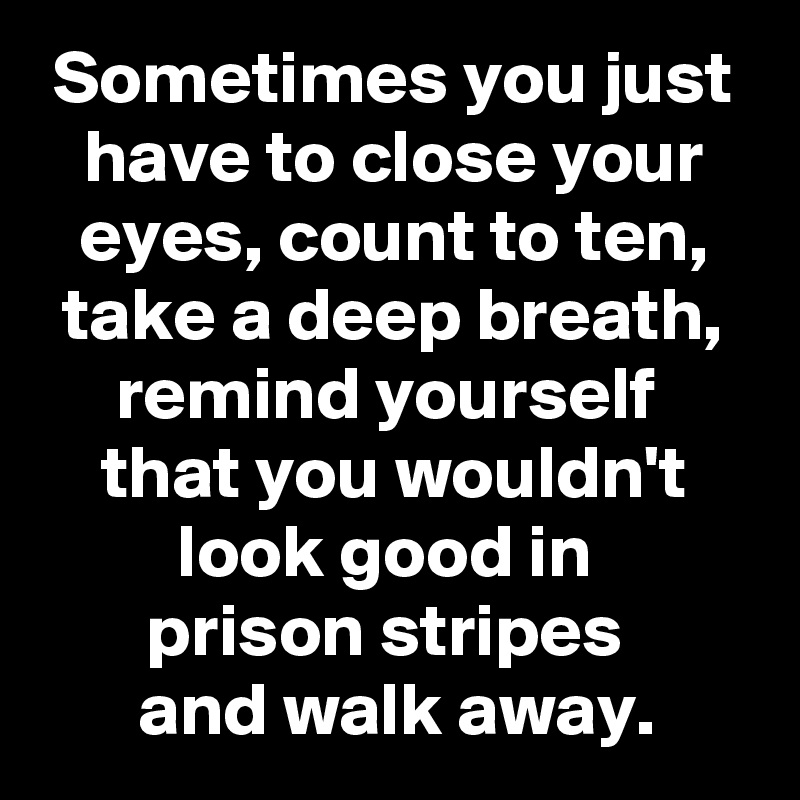 Sometimes you just have to close your eyes, count to ten, take a deep breath, remind yourself 
that you wouldn't look good in 
prison stripes 
and walk away.