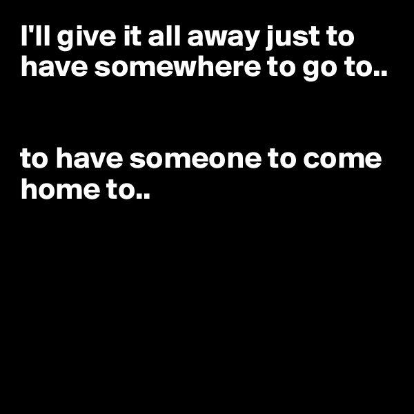 I'll give it all away just to have somewhere to go to.. 


to have someone to come home to..





