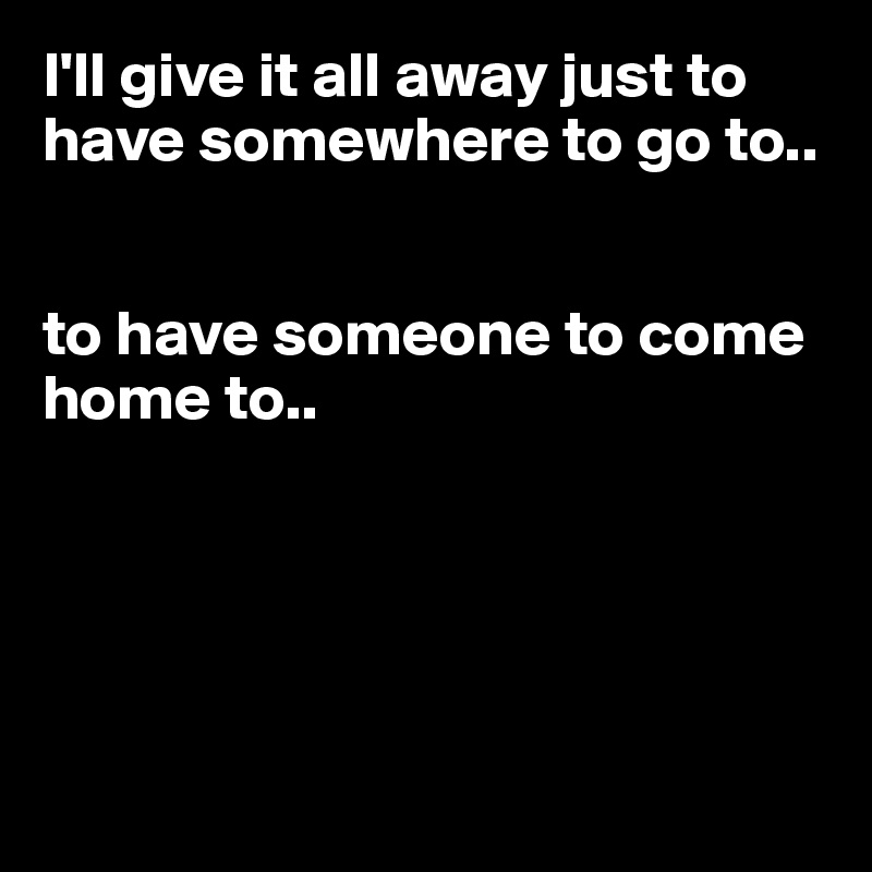I'll give it all away just to have somewhere to go to.. 


to have someone to come home to..





