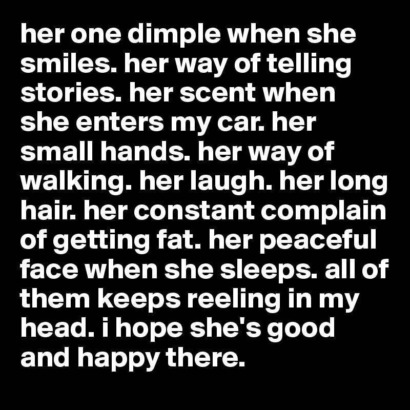 her one dimple when she smiles. her way of telling stories. her scent when she enters my car. her small hands. her way of walking. her laugh. her long hair. her constant complain of getting fat. her peaceful face when she sleeps. all of them keeps reeling in my head. i hope she's good and happy there.