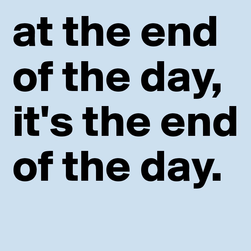 at the end of the day, it's the end of the day. 