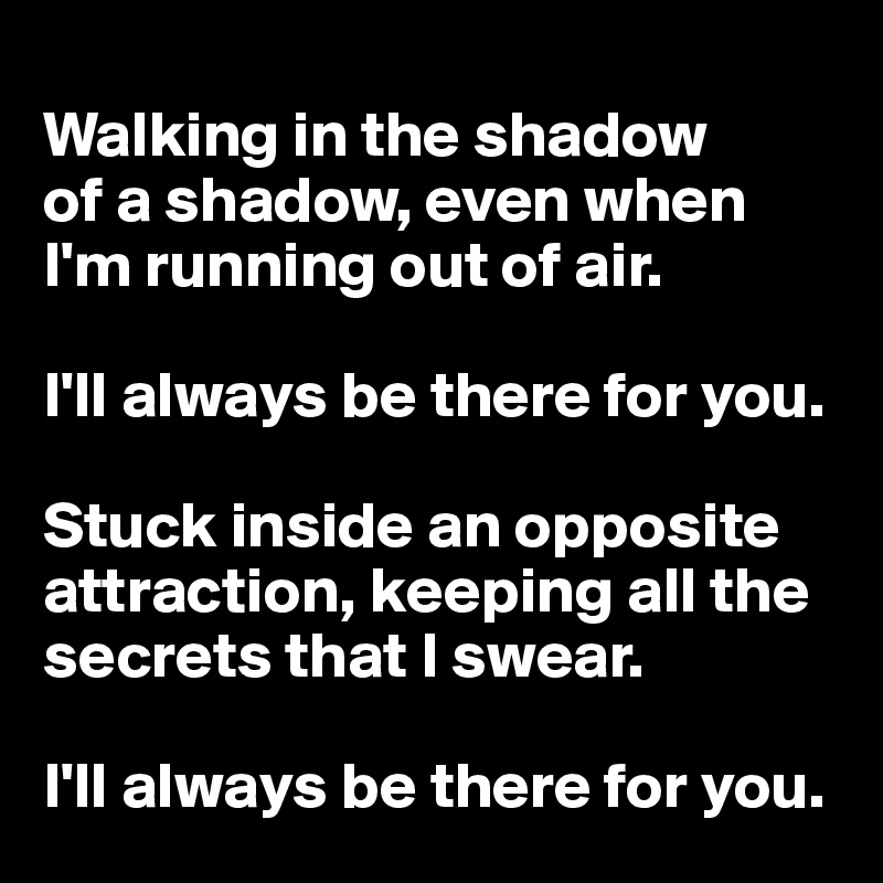 
Walking in the shadow
of a shadow, even when I'm running out of air.

I'll always be there for you.

Stuck inside an opposite attraction, keeping all the
secrets that I swear.

I'll always be there for you.