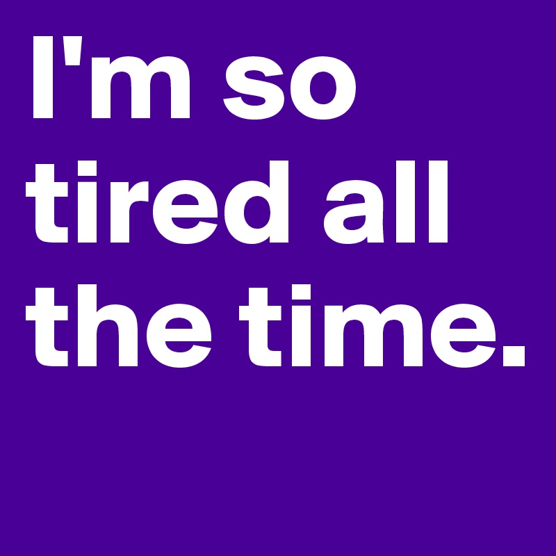 I'm so tired all the time. 
