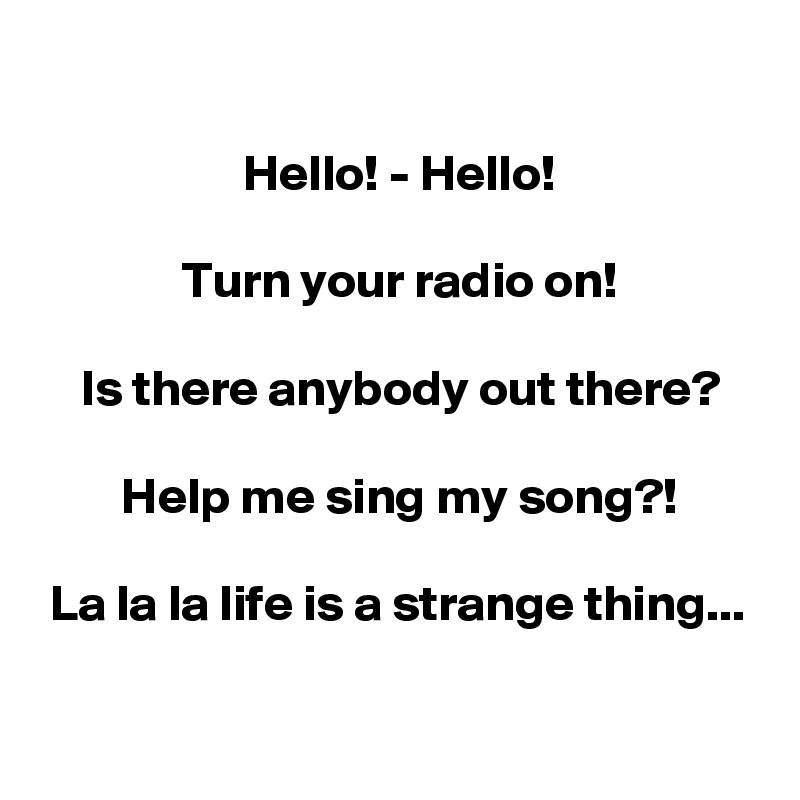 

                    Hello! - Hello!

              Turn your radio on!

    Is there anybody out there?

        Help me sing my song?!

 La la la life is a strange thing...

