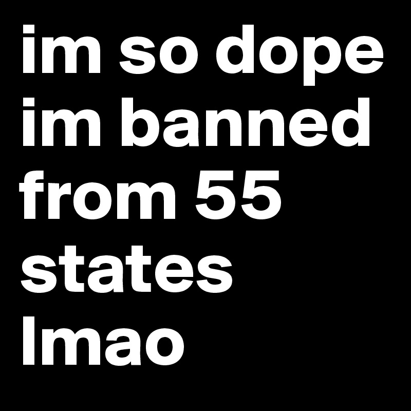 im so dope im banned from 55 states lmao