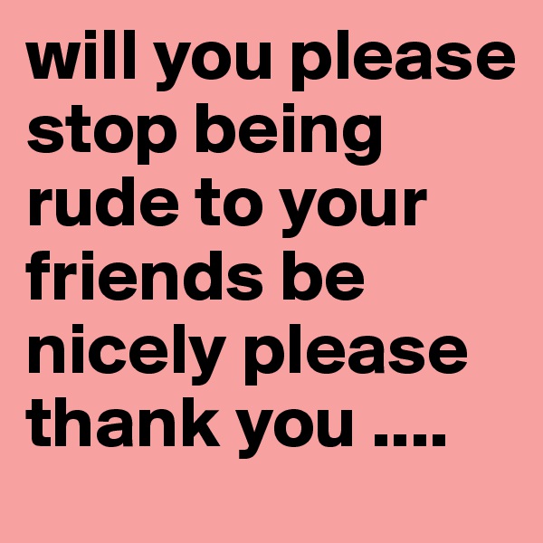 will you please stop being rude to your friends be nicely please thank you ....