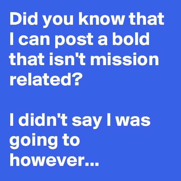 Did you know that I can post a bold that isn't mission related? 

I didn't say I was going to however...