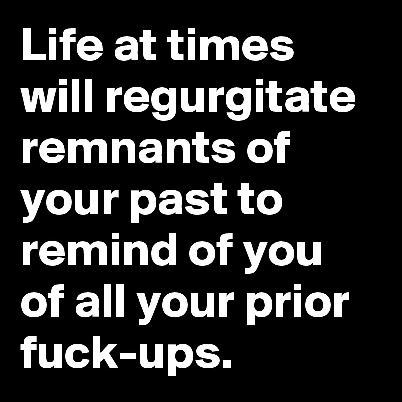 Life at times will regurgitate remnants of your past to remind of you of all your prior fuck-ups. 