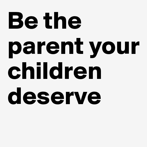 Be the parent your children deserve
