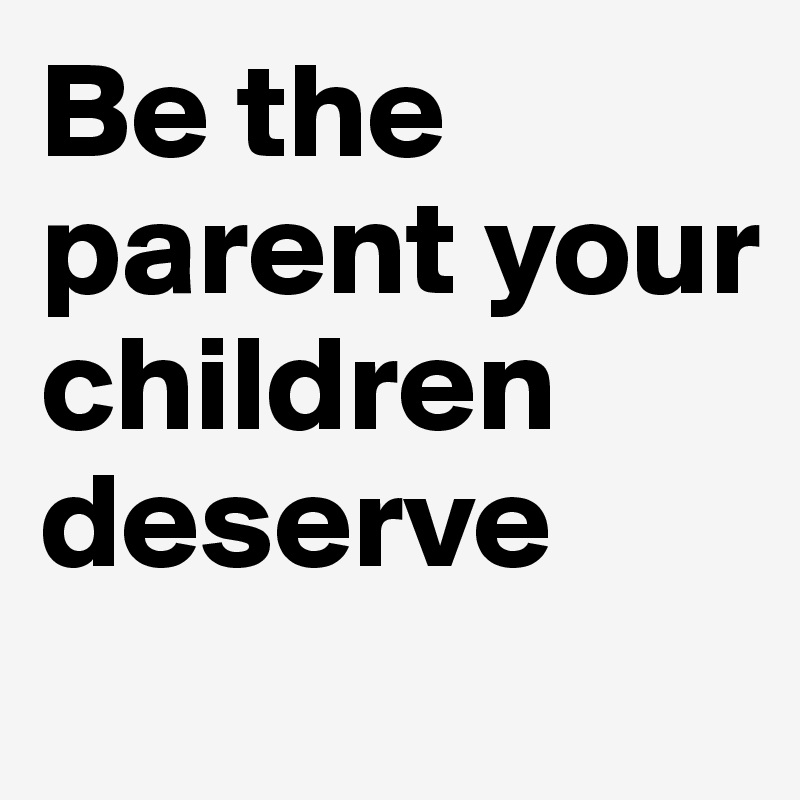 Be the parent your children deserve

