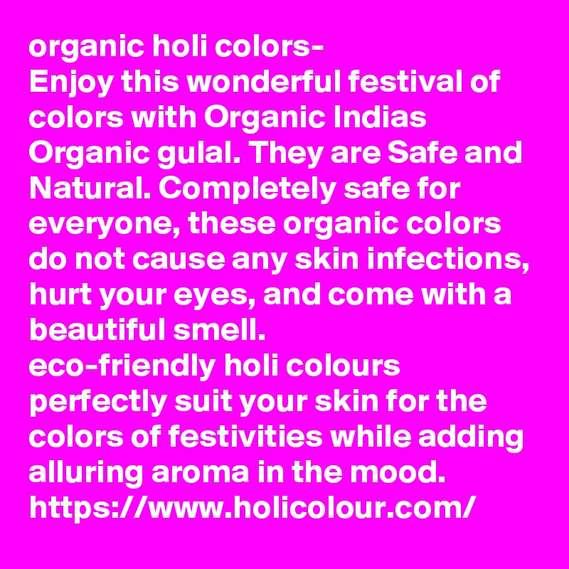 organic holi colors- 
Enjoy this wonderful festival of colors with Organic Indias Organic gulal. They are Safe and Natural. Completely safe for everyone, these organic colors do not cause any skin infections, hurt your eyes, and come with a beautiful smell.
eco-friendly holi colours perfectly suit your skin for the colors of festivities while adding alluring aroma in the mood.
https://www.holicolour.com/