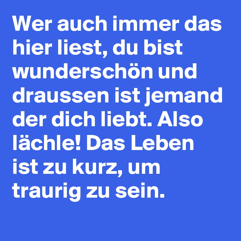 Wer auch immer das hier liest, du bist wunderschön und draussen ist jemand der dich liebt. Also lächle! Das Leben ist zu kurz, um traurig zu sein.