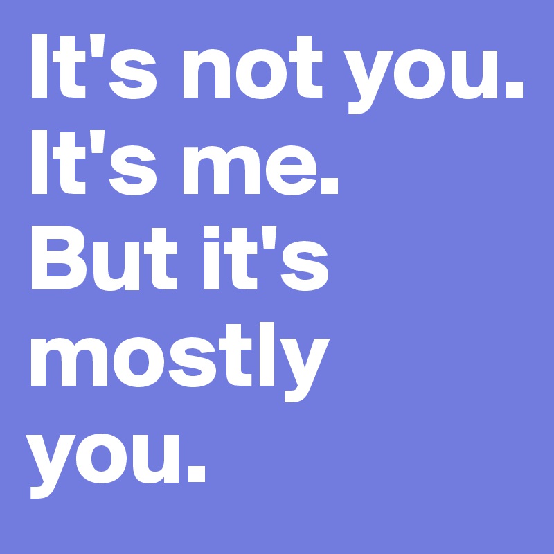 It's not you. 
It's me. 
But it's mostly you.