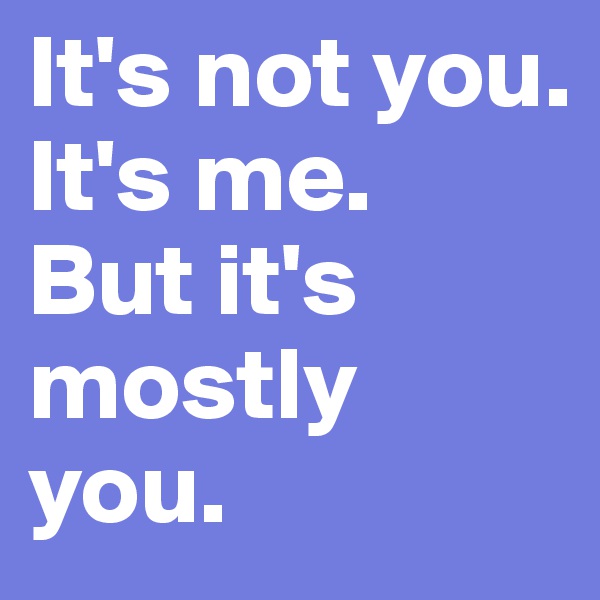 It's not you. 
It's me. 
But it's mostly you.