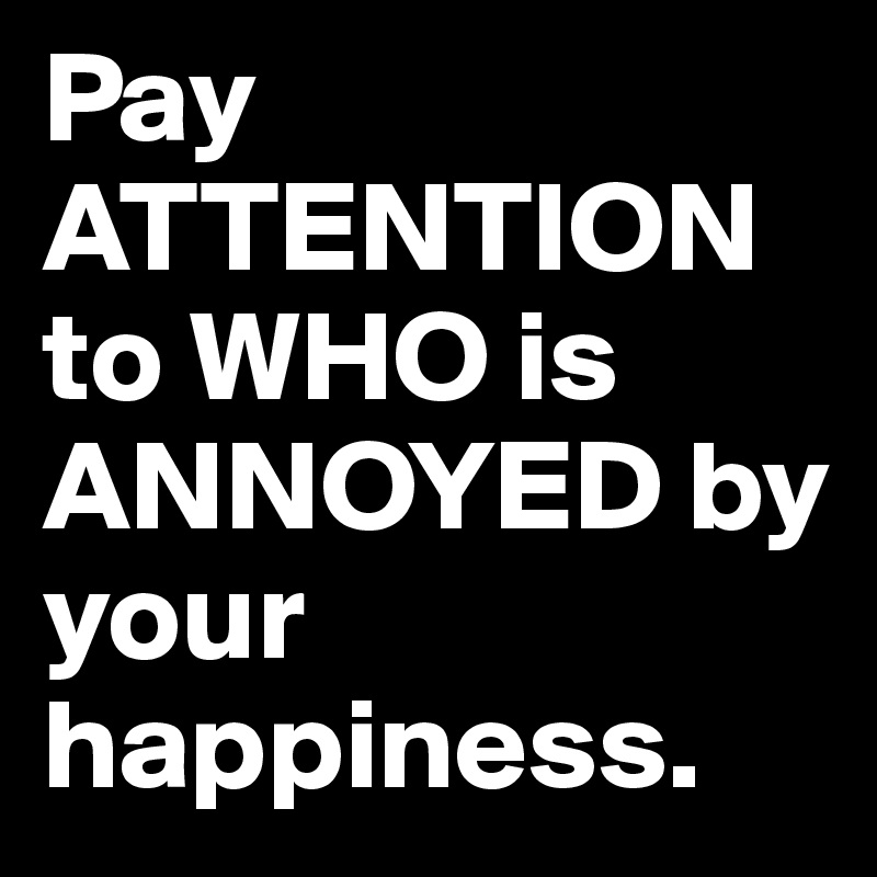 Pay ATTENTION to WHO is ANNOYED by your happiness.