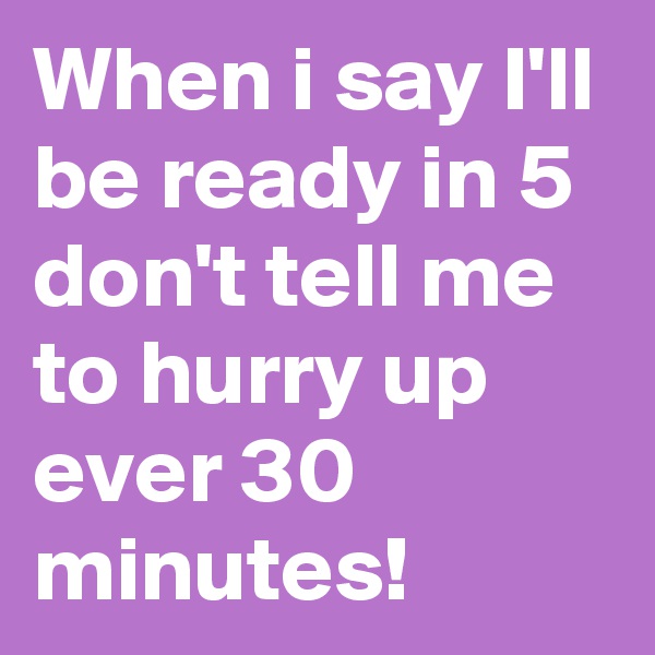 When i say I'll be ready in 5 don't tell me to hurry up ever 30 minutes!