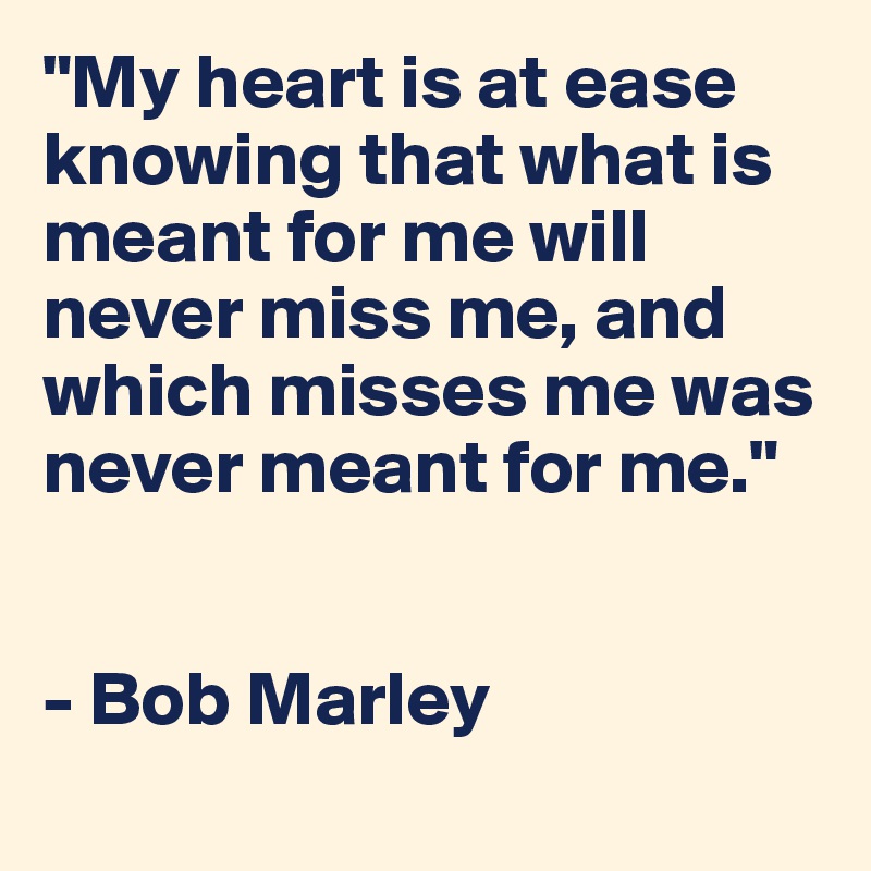 "My heart is at ease knowing that what is meant for me will never miss me, and which misses me was never meant for me."


- Bob Marley
