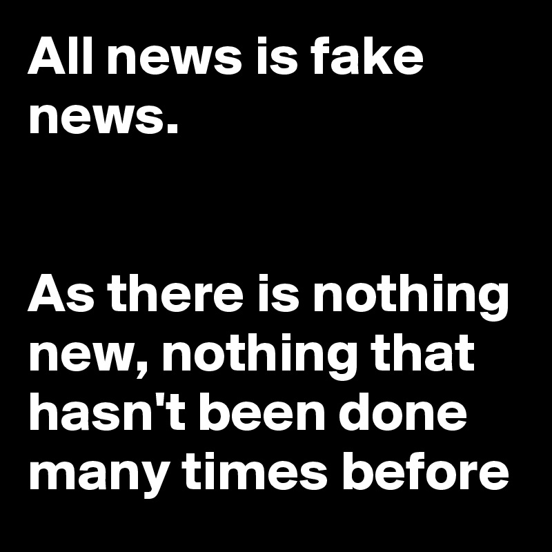 All news is fake news. 


As there is nothing new, nothing that hasn't been done many times before 