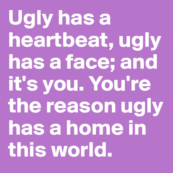 Ugly has a heartbeat, ugly has a face; and it's you. You're the reason ugly has a home in this world.