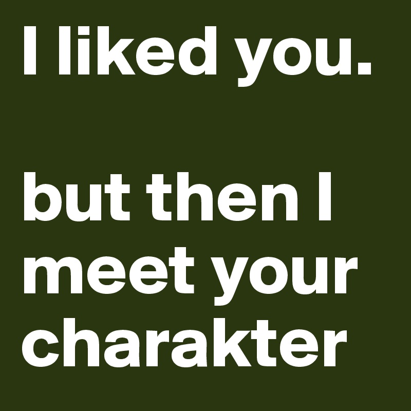 I liked you.

but then I meet your charakter