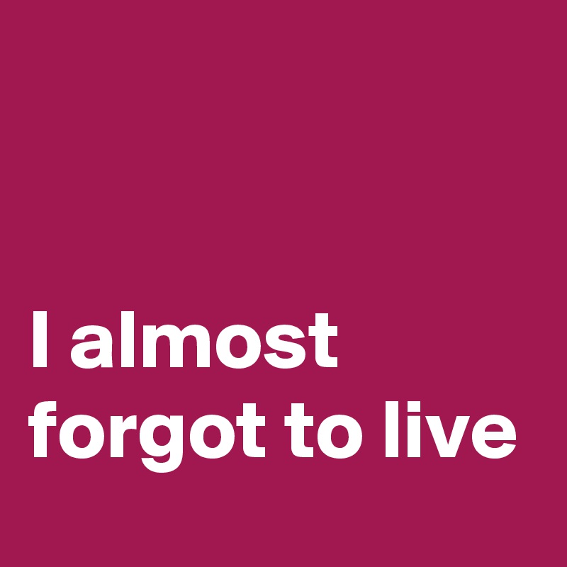 


I almost forgot to live