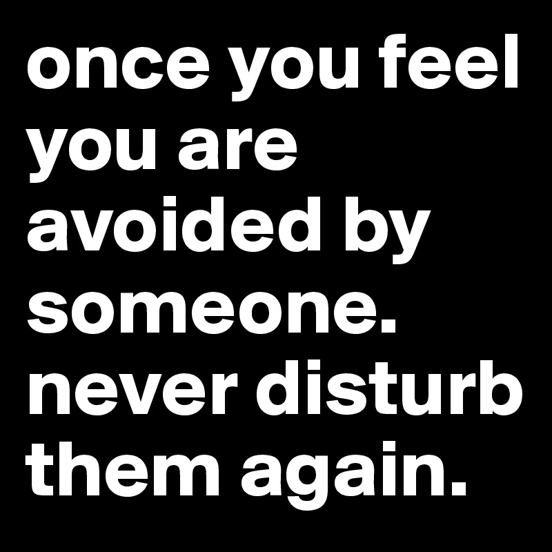 once you feel you are avoided by someone. never disturb them again. 