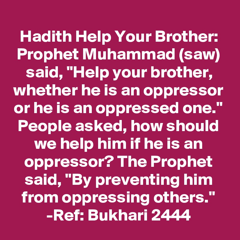 Hadith Help Your Brother: Prophet Muhammad (saw) said, "Help your brother, whether he is an oppressor or he is an oppressed one." People asked, how should we help him if he is an oppressor? The Prophet said, "By preventing him from oppressing others."
-Ref: Bukhari 2444