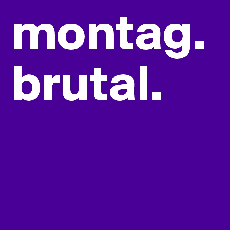 montag. brutal.

