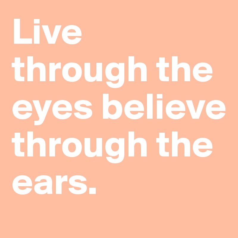 Live through the eyes believe through the ears. 