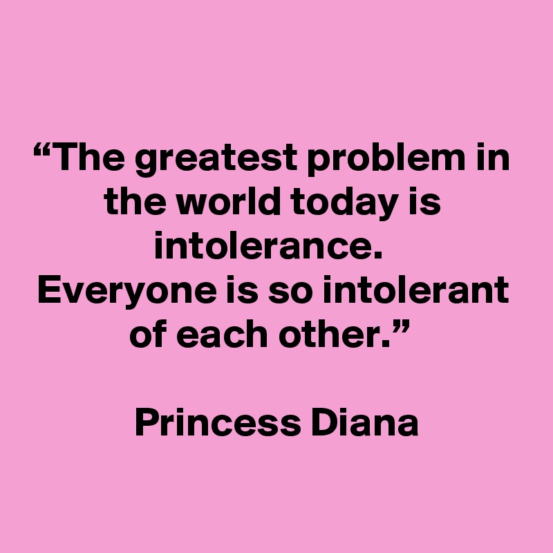 

“The greatest problem in the world today is intolerance. 
Everyone is so intolerant of each other.” 

 Princess Diana

