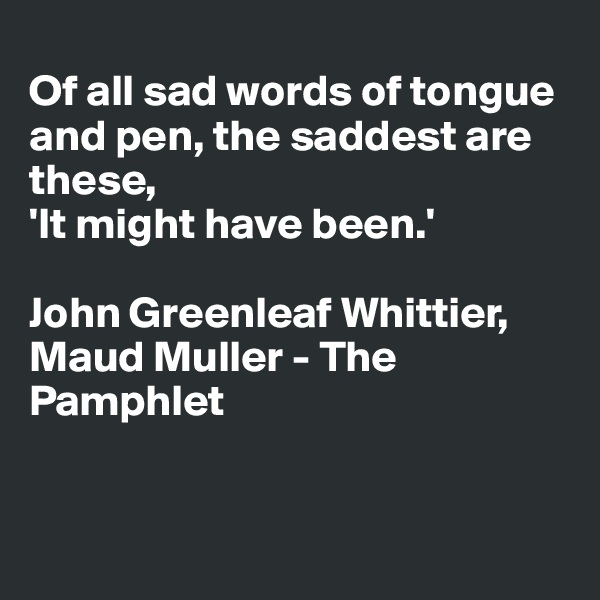 
Of all sad words of tongue and pen, the saddest are these, 
'It might have been.'

John Greenleaf Whittier, Maud Muller - The Pamphlet


