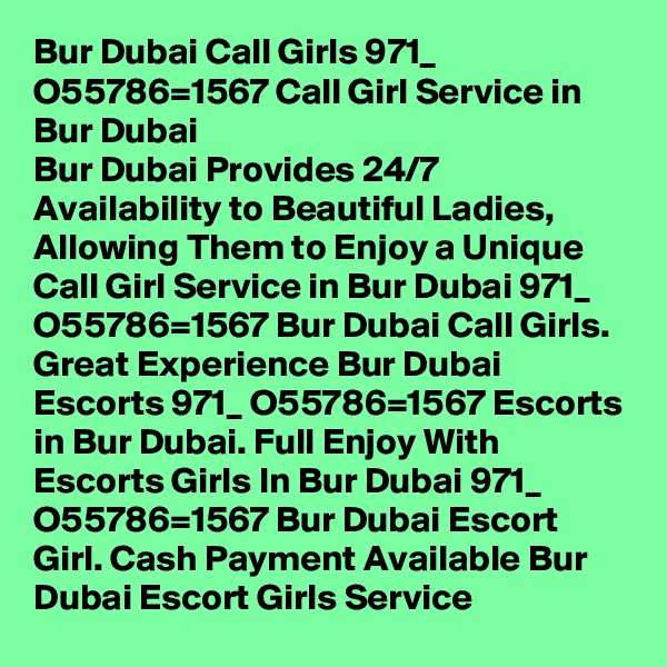 Bur Dubai Call Girls 971_ O55786=1567 Call Girl Service in Bur Dubai
Bur Dubai Provides 24/7 Availability to Beautiful Ladies, Allowing Them to Enjoy a Unique Call Girl Service in Bur Dubai 971_ O55786=1567 Bur Dubai Call Girls. Great Experience Bur Dubai Escorts 971_ O55786=1567 Escorts in Bur Dubai. Full Enjoy With Escorts Girls In Bur Dubai 971_ O55786=1567 Bur Dubai Escort Girl. Cash Payment Available Bur Dubai Escort Girls Service 