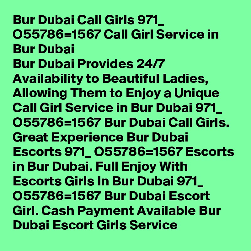 Bur Dubai Call Girls 971_ O55786=1567 Call Girl Service in Bur Dubai
Bur Dubai Provides 24/7 Availability to Beautiful Ladies, Allowing Them to Enjoy a Unique Call Girl Service in Bur Dubai 971_ O55786=1567 Bur Dubai Call Girls. Great Experience Bur Dubai Escorts 971_ O55786=1567 Escorts in Bur Dubai. Full Enjoy With Escorts Girls In Bur Dubai 971_ O55786=1567 Bur Dubai Escort Girl. Cash Payment Available Bur Dubai Escort Girls Service 