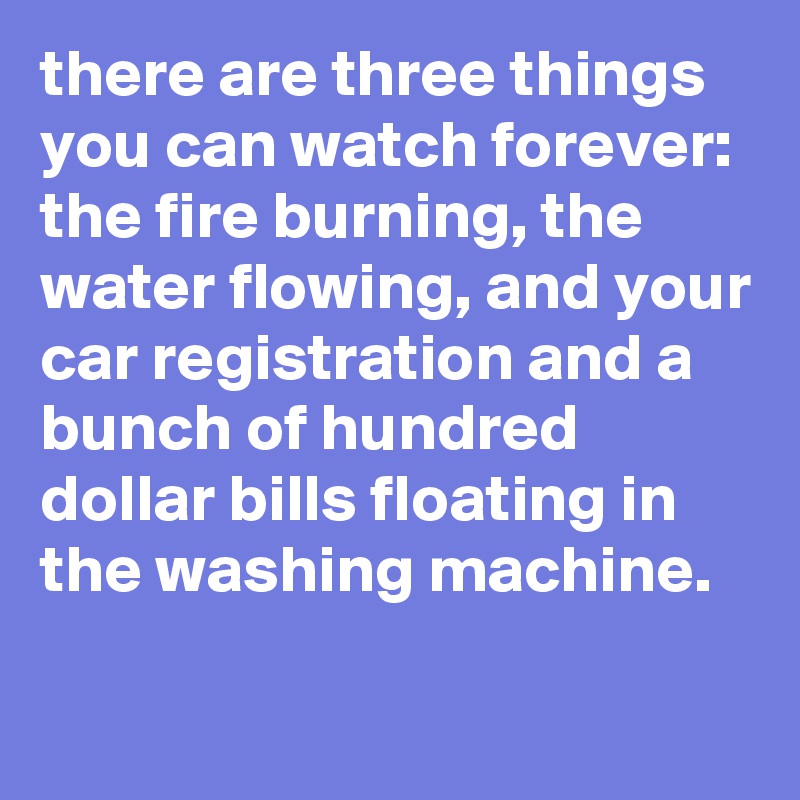 there are three things you can watch forever: 
the fire burning, the water flowing, and your car registration and a bunch of hundred dollar bills floating in the washing machine.