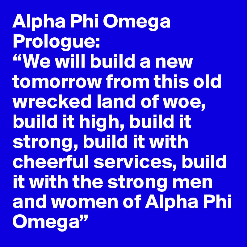 Alpha Phi Omega Prologue:
“We will build a new tomorrow from this old wrecked land of woe, build it high, build it strong, build it with cheerful services, build it with the strong men and women of Alpha Phi Omega”