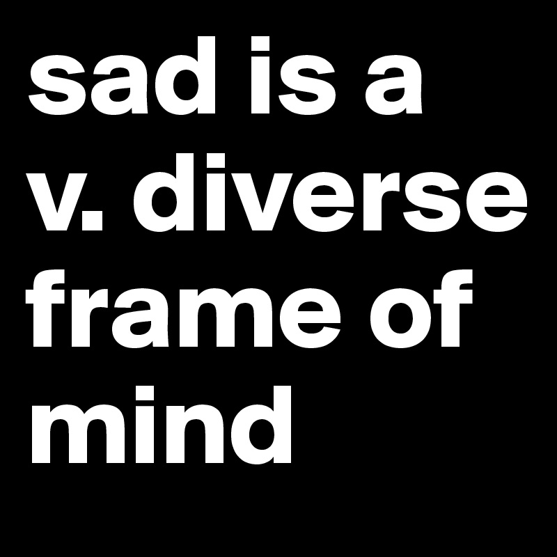 sad is a v. diverse frame of mind