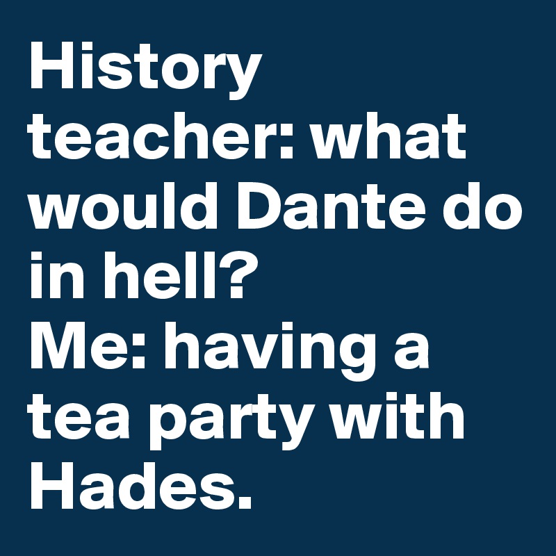 History teacher: what would Dante do in hell?
Me: having a tea party with Hades.