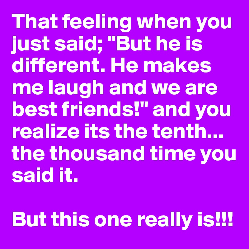That feeling when you just said; "But he is different. He makes me laugh and we are best friends!" and you realize its the tenth... the thousand time you said it.

But this one really is!!!