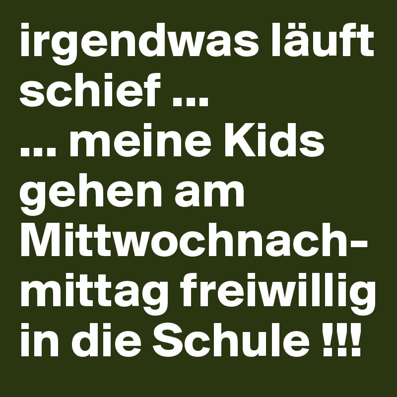 irgendwas läuft schief ...
... meine Kids gehen am Mittwochnach-mittag freiwillig in die Schule !!!