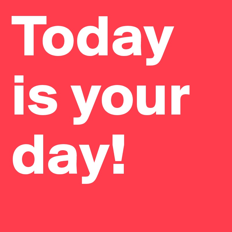 Today is your day! 