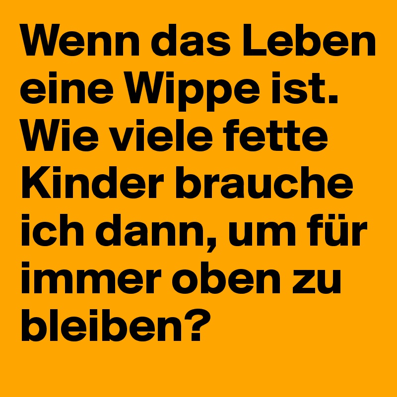 Wenn das Leben eine Wippe ist. Wie viele fette Kinder brauche ich dann, um für immer oben zu bleiben?