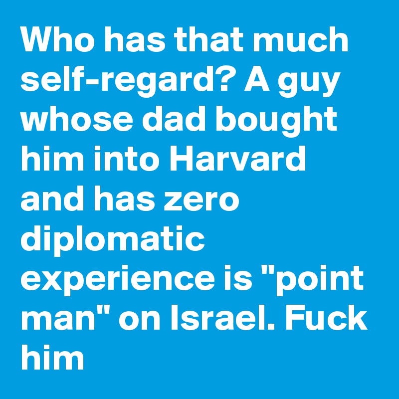 Who has that much self-regard? A guy whose dad bought him into Harvard and has zero diplomatic experience is "point man" on Israel. Fuck him